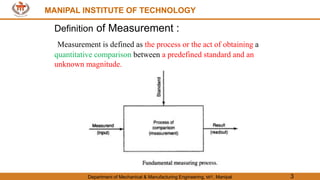 MANIPAL INSTITUTE OF TECHNOLOGY
Department of Mechanical & Manufacturing Engineering, MIT, Manipal 3
MANIPAL INSTITUTE OF TECHNOLOGY
Definition of Measurement :
Measurement is defined as the process or the act of obtaining a
quantitative comparison between a predefined standard and an
unknown magnitude.
 