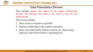 MANIPAL INSTITUTE OF TECHNOLOGY
Department of Mechanical & Manufacturing Engineering, MIT, Manipal 34
MANIPAL INSTITUTE OF TECHNOLOGY
Data Presentation Element
This element gathers the output of the signal conditioning
element and presents the same to be read or seen by the
experimenter.
This element should:
1. Have as fast as response as possible
2. Impose as little drag on the system as possible
3. Have very small inertia, friction, stiction, etc. (hence using
light rays and electron beams is advantageous)
 