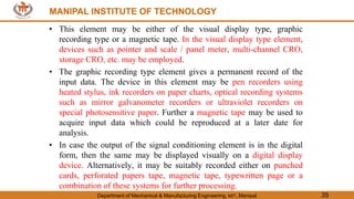 MANIPAL INSTITUTE OF TECHNOLOGY
Department of Mechanical & Manufacturing Engineering, MIT, Manipal 35
MANIPAL INSTITUTE OF TECHNOLOGY
• This element may be either of the visual display type, graphic
recording type or a magnetic tape. In the visual display type element,
devices such as pointer and scale / panel meter, multi-channel CRO,
storage CRO, etc. may be employed.
• The graphic recording type element gives a permanent record of the
input data. The device in this element may be pen recorders using
heated stylus, ink recorders on paper charts, optical recording systems
such as mirror galvanometer recorders or ultraviolet recorders on
special photosensitive paper. Further a magnetic tape may be used to
acquire input data which could be reproduced at a later date for
analysis.
• In case the output of the signal conditioning element is in the digital
form, then the same may be displayed visually on a digital display
device. Alternatively, it may be suitably recorded either on punched
cards, perforated papers tape, magnetic tape, typewritten page or a
combination of these systems for further processing.
 