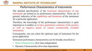 MANIPAL INSTITUTE OF TECHNOLOGY
Department of Mechanical & Manufacturing Engineering, MIT, Manipal 36
MANIPAL INSTITUTE OF TECHNOLOGY
Performance Characteristics of Instruments
The detailed specifications of the functional characteristics of any
instrument are termed as its performance characteristics. These are in
general, indicative of the capabilities and limitations of the instrument
for a particular application.
Therefore, the knowledge of the performance characteristics is quite
important as it enables us to have quantitative estimates of the positive
as well as negative points of various commercially available
instruments.
Consequently, one can select the optimum type of instrument for the
given application.
Instrument performance characteristics can be broadly classified as:
• Static Characteristics (For time-independent)
• Dynamic Characteristics (For time-dependent)
 