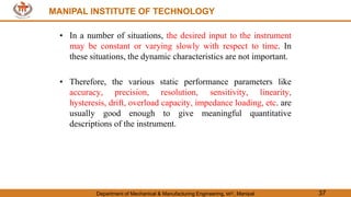 MANIPAL INSTITUTE OF TECHNOLOGY
Department of Mechanical & Manufacturing Engineering, MIT, Manipal 37
MANIPAL INSTITUTE OF TECHNOLOGY
• In a number of situations, the desired input to the instrument
may be constant or varying slowly with respect to time. In
these situations, the dynamic characteristics are not important.
• Therefore, the various static performance parameters like
accuracy, precision, resolution, sensitivity, linearity,
hysteresis, drift, overload capacity, impedance loading, etc. are
usually good enough to give meaningful quantitative
descriptions of the instrument.
 