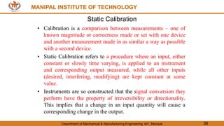 MANIPAL INSTITUTE OF TECHNOLOGY
Department of Mechanical & Manufacturing Engineering, MIT, Manipal 38
MANIPAL INSTITUTE OF TECHNOLOGY
Static Calibration
• Calibration is a comparison between measurements – one of
known magnitude or correctness made or set with one device
and another measurement made in as similar a way as possible
with a second device.
• Static Calibration refers to a procedure where an input, either
constant or slowly time varying, is applied to an instrument
and corresponding output measured, while all other inputs
(desired, interfering, modifying) are kept constant at some
value.
• Instruments are so constructed that the signal conversion they
perform have the property of irreversibility or directionality.
This implies that a change in an input quantity will cause a
corresponding change in the output.
 