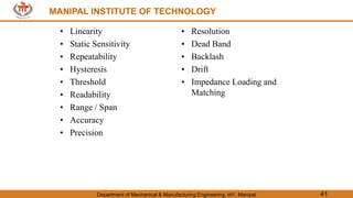 MANIPAL INSTITUTE OF TECHNOLOGY
Department of Mechanical & Manufacturing Engineering, MIT, Manipal 41
MANIPAL INSTITUTE OF TECHNOLOGY
• Linearity
• Static Sensitivity
• Repeatability
• Hysteresis
• Threshold
• Readability
• Range / Span
• Accuracy
• Precision
• Resolution
• Dead Band
• Backlash
• Drift
• Impedance Loading and
Matching
 