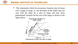 MANIPAL INSTITUTE OF TECHNOLOGY
Department of Mechanical & Manufacturing Engineering, MIT, Manipal 45
MANIPAL INSTITUTE OF TECHNOLOGY
• The instruments which do not possess linearity may be linear
over a range of usage, i.e. the deviation of the output may not
vary with the input for a part of range and may show
proportional variation for the rest of the range as shown in the
figure below
 