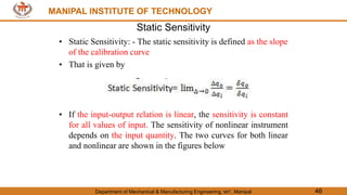 MANIPAL INSTITUTE OF TECHNOLOGY
Department of Mechanical & Manufacturing Engineering, MIT, Manipal 46
MANIPAL INSTITUTE OF TECHNOLOGY
Static Sensitivity
• Static Sensitivity: - The static sensitivity is defined as the slope
of the calibration curve
• That is given by
• If the input-output relation is linear, the sensitivity is constant
for all values of input. The sensitivity of nonlinear instrument
depends on the input quantity. The two curves for both linear
and nonlinear are shown in the figures below
 