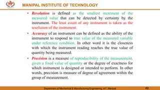MANIPAL INSTITUTE OF TECHNOLOGY
Department of Mechanical & Manufacturing Engineering, MIT, Manipal 49
MANIPAL INSTITUTE OF TECHNOLOGY
• Resolution is defined as the smallest increment of the
measured value that can be detected by certainty by the
instrument. The least count of any instrument is taken as the
resolution of the instrument.
• Accuracy of an instrument can be defined as the ability of the
instrument to respond to true value of the measured variable
under reference condition. In other word it is the closeness
with which the instrument reading reaches the true value of
quantity being measured.
• Precision is a measure of reproducibility of the measurement,
given a fixed value of quantity or the degree of exactness for
which instrument is designed or intended to perform. In other
words, precision is measure of degree of agreement within the
group of measurement.
 