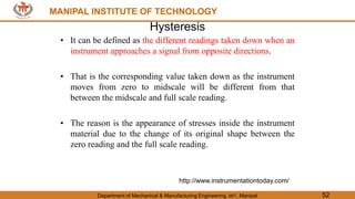 MANIPAL INSTITUTE OF TECHNOLOGY
Department of Mechanical & Manufacturing Engineering, MIT, Manipal 52
MANIPAL INSTITUTE OF TECHNOLOGY
Hysteresis
• It can be defined as the different readings taken down when an
instrument approaches a signal from opposite directions.
• That is the corresponding value taken down as the instrument
moves from zero to midscale will be different from that
between the midscale and full scale reading.
• The reason is the appearance of stresses inside the instrument
material due to the change of its original shape between the
zero reading and the full scale reading.
http://www.instrumentationtoday.com/
 