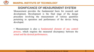 MANIPAL INSTITUTE OF TECHNOLOGY
Department of Mechanical & Manufacturing Engineering, MIT, Manipal 5
MANIPAL INSTITUTE OF TECHNOLOGY
SIGNIFICANCE OF MEASUREMENT SYSTEM
Measurement provides the fundamental basis for research and
development. Development is the final stage of the design
procedure involving the measurement of various quantities
pertaining to operation and performance of the device being
developed.
• Measurement is also a fundamental element of any control
process, which requires the measured discrepancy between the
actual and the desired performances.
 