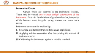MANIPAL INSTITUTE OF TECHNOLOGY
Department of Mechanical & Manufacturing Engineering, MIT, Manipal 61
MANIPAL INSTITUTE OF TECHNOLOGY
Instrument Errors
Certain errors are inherent in the instrument systems.
These may be caused due to poor design/ construction of the
instrument. Errors in the divisions of graduated scales, inequality
of the balance arms, irregular spring tension, etc. cause such
errors.
Instrument errors can be avoided by:
I. Selecting a suitable instrument for a given application
II. Applying suitable correction after determining the amount of
instrument error
III.Calibrating the instrument against a suitable standard
 