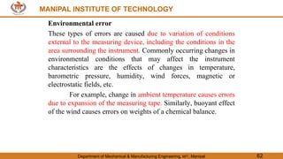MANIPAL INSTITUTE OF TECHNOLOGY
Department of Mechanical & Manufacturing Engineering, MIT, Manipal 62
MANIPAL INSTITUTE OF TECHNOLOGY
Environmental error
These types of errors are caused due to variation of conditions
external to the measuring device, including the conditions in the
area surrounding the instrument. Commonly occurring changes in
environmental conditions that may affect the instrument
characteristics are the effects of changes in temperature,
barometric pressure, humidity, wind forces, magnetic or
electrostatic fields, etc.
For example, change in ambient temperature causes errors
due to expansion of the measuring tape. Similarly, buoyant effect
of the wind causes errors on weights of a chemical balance.
 