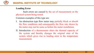 MANIPAL INSTITUTE OF TECHNOLOGY
Department of Mechanical & Manufacturing Engineering, MIT, Manipal 63
MANIPAL INSTITUTE OF TECHNOLOGY
Loading Error
Such errors are caused by the act of measurement on the
physical system being tested.
Common examples of this type are:
I. An obstruction type flow meter may partially block or absorb
the flow conditions and consequently the flow rate shown by
the meter may not be same as before the meter installation.
II. Introduction of a thermometer alters the thermal capacity of
the system and thereby changes the original state of the
system which gives rise to loading error in the temperature
measurement.
 