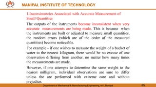 MANIPAL INSTITUTE OF TECHNOLOGY
Department of Mechanical & Manufacturing Engineering, MIT, Manipal 65
MANIPAL INSTITUTE OF TECHNOLOGY
1.Inconsistencies Associated with Accurate Measurement of
Small Quantities
The outputs of the instruments become inconsistent when very
accurate measurements are being made. This is because when
the instruments are built or adjusted to measure small quantities,
the random errors (which are of the order of the measured
quantities) become noticeable.
For example - if one wishes to measure the weight of a bucket of
water to the nearest kilogram, there would be no excuse of one
observation differing from another, no matter how many times
the measurements are made.
However, if one attempts to determine the same weight to the
nearest milligram, individual observations are sure to differ
unless the are performed with extreme care and without
prejudice.
 