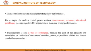 MANIPAL INSTITUTE OF TECHNOLOGY
Department of Mechanical & Manufacturing Engineering, MIT, Manipal 6
MANIPAL INSTITUTE OF TECHNOLOGY
• Many operations require measurement for proper performance .
For example :In modern central power stations, temperatures, pressures, vibrational
amplitudes etc., are monitored by measurement to ensure proper performance .
• Measurement is also a bias of commerce, because the cost of the products are
established on the basis of amounts of materials, power, expenditure of time and labour
, and other constraints .
 