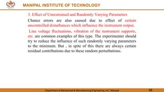 MANIPAL INSTITUTE OF TECHNOLOGY
Department of Mechanical & Manufacturing Engineering, MIT, Manipal 68
MANIPAL INSTITUTE OF TECHNOLOGY
3. Effect of Unrestrained and Randomly Varying Parameters
Chance errors are also caused due to effect of certain
uncontrolled disturbances which influence the instrument output.
Line voltage fluctuations, vibration of the instrument supports,
etc. are common examples of this type. The experimenter should
try to reduce the influence of such randomly varying parameters
to the minimum. But , in spite of this there are always certain
residual contributions due to these random perturbations.
 