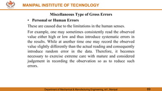 MANIPAL INSTITUTE OF TECHNOLOGY
Department of Mechanical & Manufacturing Engineering, MIT, Manipal 69
MANIPAL INSTITUTE OF TECHNOLOGY
Miscellaneous Type of Gross Errors
• Personal or Human Errors
These are caused due to the limitations in the human senses.
For example, one may sometimes consistently read the observed
value either high or low and thus introduce systematic errors in
the results. While at another time one may record the observed
value slightly differently than the actual reading and consequently
introduce random error in the data. Therefore, it becomes
necessary to exercise extreme care with mature and considered
judgement in recording the observation so as to reduce such
errors.
 