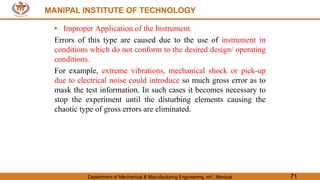 MANIPAL INSTITUTE OF TECHNOLOGY
Department of Mechanical & Manufacturing Engineering, MIT, Manipal 71
MANIPAL INSTITUTE OF TECHNOLOGY
• Improper Application of the Instrument
Errors of this type are caused due to the use of instrument in
conditions which do not conform to the desired design/ operating
conditions.
For example, extreme vibrations, mechanical shock or pick-up
due to electrical noise could introduce so much gross error as to
mask the test information. In such cases it becomes necessary to
stop the experiment until the disturbing elements causing the
chaotic type of gross errors are eliminated.
 