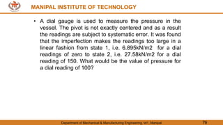 MANIPAL INSTITUTE OF TECHNOLOGY
Department of Mechanical & Manufacturing Engineering, MIT, Manipal 76
MANIPAL INSTITUTE OF TECHNOLOGY
• A dial gauge is used to measure the pressure in the
vessel. The pivot is not exactly centered and as a result
the readings are subject to systematic error. It was found
that the imperfection makes the readings too large in a
linear fashion from state 1, i.e. 6.895kN/m2 for a dial
readings of zero to state 2, i.e. 27.58kN/m2 for a dial
reading of 150. What would be the value of pressure for
a dial reading of 100?
 