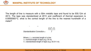 MANIPAL INSTITUTE OF TECHNOLOGY
Department of Mechanical & Manufacturing Engineering, MIT, Manipal 78
MANIPAL INSTITUTE OF TECHNOLOGY
The length of line is measure with a 50m metallic tape and found to be 935.12m at
45C. The tape was standardized at 20C and coefficient of thermal expansion is
0.0000065/C. what is the correct length of the line to the nearest hundredth of a
meter?
 