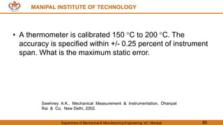 MANIPAL INSTITUTE OF TECHNOLOGY
Department of Mechanical & Manufacturing Engineering, MIT, Manipal 80
MANIPAL INSTITUTE OF TECHNOLOGY
• A thermometer is calibrated 150 C to 200 C. The
accuracy is specified within +/- 0.25 percent of instrument
span. What is the maximum static error.
Sawhney A.K., Mechanical Measurement & Instrumentation, Dhanpat
Rai & Co, New Delhi, 2002.
 