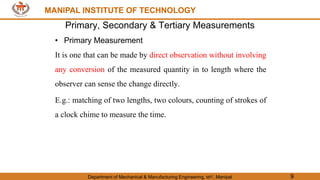 MANIPAL INSTITUTE OF TECHNOLOGY
Department of Mechanical & Manufacturing Engineering, MIT, Manipal 9
MANIPAL INSTITUTE OF TECHNOLOGY
Primary, Secondary & Tertiary Measurements
• Primary Measurement
It is one that can be made by direct observation without involving
any conversion of the measured quantity in to length where the
observer can sense the change directly.
E.g.: matching of two lengths, two colours, counting of strokes of
a clock chime to measure the time.
 