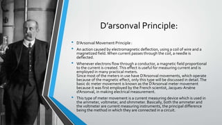 D’arsonval Principle:
• D’Arsonval Movement Principle :
• An action caused by electromagnetic deflection, using a coil of wire and a
magnetized field.When current passes through the coil, a needle is
deflected.
• Whenever electrons flow through a conductor, a magnetic field proportional
to the current is created.This effect is useful for measuring current and is
employed in many practical meters.
Since most of the meters in use have D’Arsonval movements, which operate
because of the magnetic effect, only this type will be discussed in detail.The
basic dc meter movement is known as the D’Arsonval meter movement
because it was first employed by the French scientist, Jacques-Arsène
d'Arsonval, in making electrical measurement.
• This type of meter movement is a current measuring device which is used in
the ammeter, voltmeter, and ohmmeter. Basically, both the ammeter and
the voltmeter are current measuring instruments, the principal difference
being the method in which they are connected in a circuit.
 
