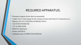 REQUIRED APPARATUS:
• Permanent magnets (horse-shoe recommended)
• Copper wire (3 meter gauge for the rotating coil and a half meter for connections etc.)
• Batteries (9V,12V) (TESTING PURPOSE ONLY)
• 10k POTENTIOMETER
• 12V ELIMINATOR
• DIGITAL Multimeter
• Pointer (NEEDLE)
• Graduated scale (CURRENT READINGS)
 