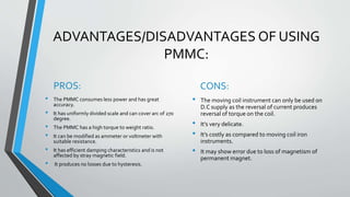 ADVANTAGES/DISADVANTAGES OF USING
PMMC:
PROS:
• The PMMC consumes less power and has great
accuracy.
• It has uniformly divided scale and can cover arc of 270
degree.
• The PMMC has a high torque to weight ratio.
• It can be modified as ammeter or voltmeter with
suitable resistance.
• It has efficient damping characteristics and is not
affected by stray magnetic field.
• It produces no losses due to hysteresis.
CONS:
• The moving coil instrument can only be used on
D.C supply as the reversal of current produces
reversal of torque on the coil.
• It’s very delicate.
• It’s costly as compared to moving coil iron
instruments.
• It may show error due to loss of magnetism of
permanent magnet.
 
