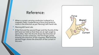 Reference:
• When a current carrying conductor is placed in a
magnetic field, it experiences a force and tends to
move in the direction as per Fleming’s left hand rule.
• Fleming left hand rule:
• If the first and the second finger and the thumb of the
left hand are held so that they are at right angle to
each other, then the thumb shows the direction of
the force on the conductor, the first finger points
towards the direction of the magnetic field and the
second finger shows the direction of the current in
the wire.
 