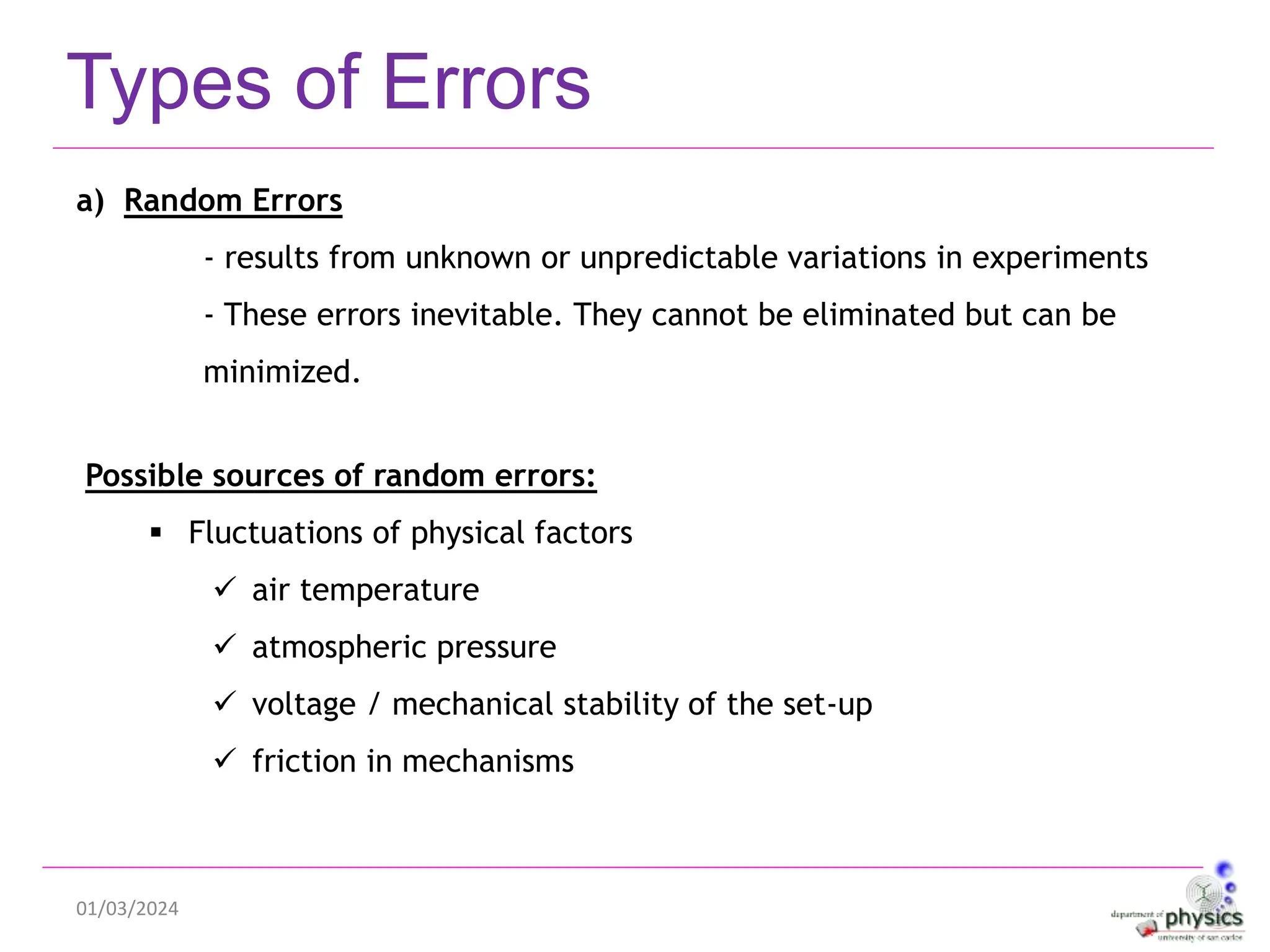 01/03/2024
Types of Errors
a) Random Errors
- results from unknown or unpredictable variations in experiments
- These errors inevitable. They cannot be eliminated but can be
minimized.
Possible sources of random errors:
 Fluctuations of physical factors
 air temperature
 atmospheric pressure
 voltage / mechanical stability of the set-up
 friction in mechanisms
 
