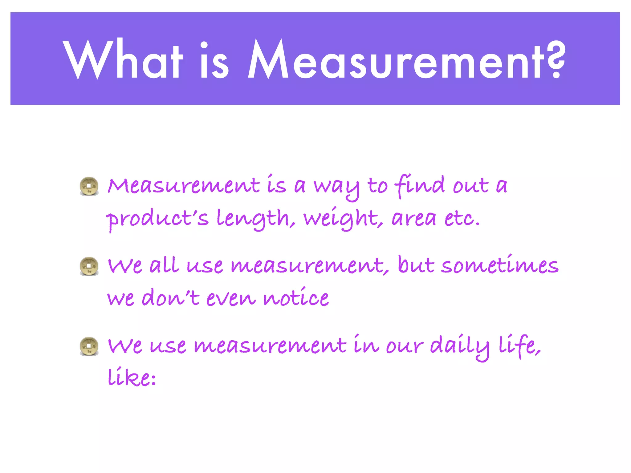 What is Measurement?

 Measurement is a way to find out a
 product’s length, weight, area etc.
 We all use measurement, but sometimes
 we don’t even notice
 We use measurement in our daily life,
 like:
 