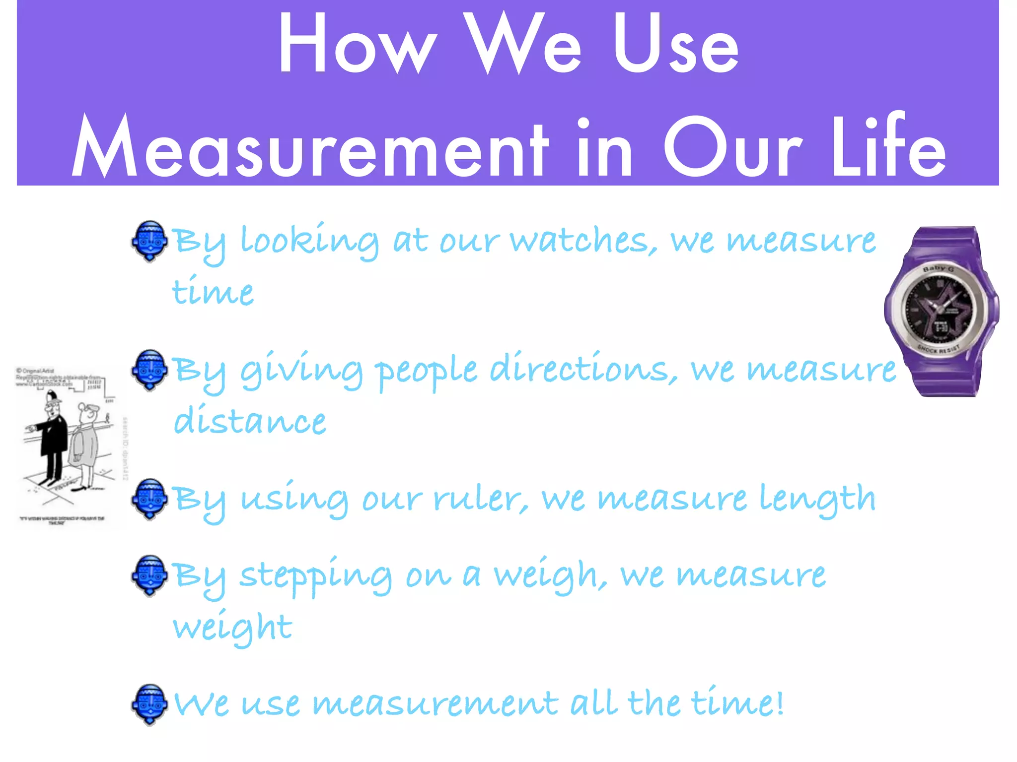 How We Use
Measurement in Our Life
  By looking at our watches, we measure
  time
  By giving people directions, we measure
  distance
  By using our ruler, we measure length
  By stepping on a weigh, we measure
  weight
  We use measurement all the time!
 