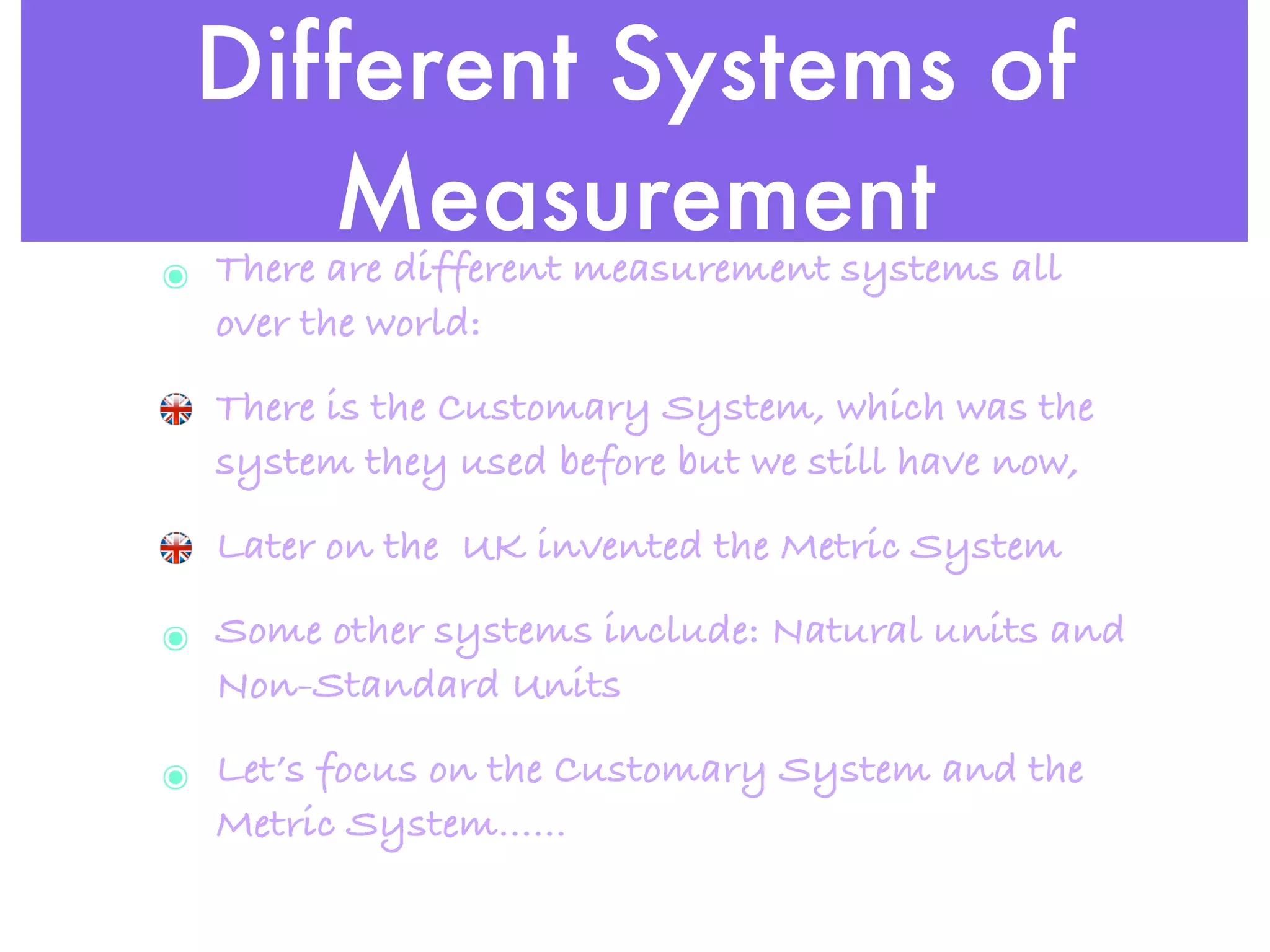 Different Systems of
    Measurement
๏ There are different measurement systems all
  over the world:
  There is the Customary System, which was the
  system they used before but we still have now,
  Later on the UK invented the Metric System

๏ Some other systems include: Natural units and
  Non-Standard Units

๏ Let’s focus on the Customary System and the
  Metric System......
 
