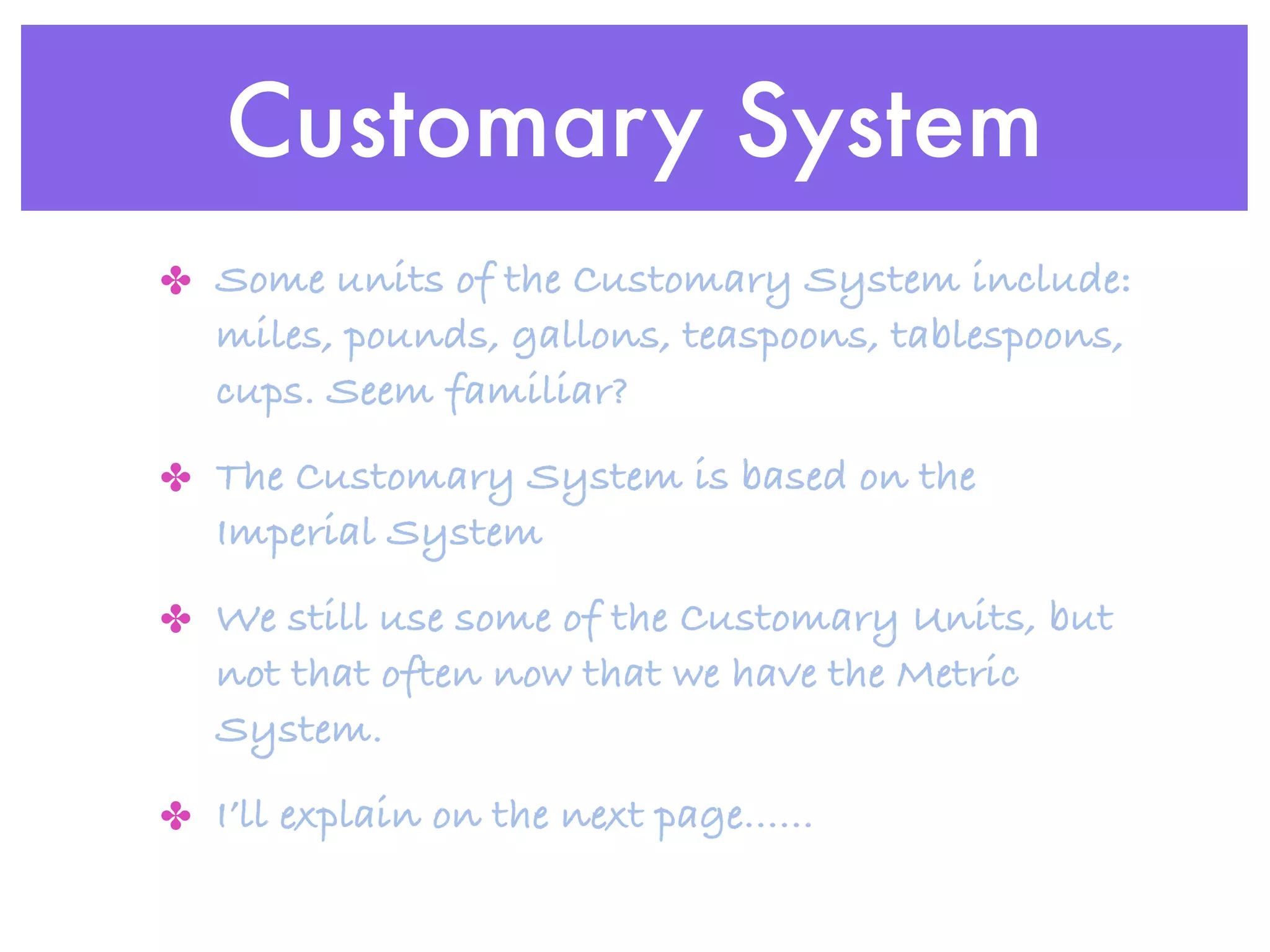 Customary System
✤ Some units of the Customary System include:
   miles, pounds, gallons, teaspoons, tablespoons,
   cups. Seem familiar?
✤ The Customary System is based on the
   Imperial System
✤ We still use some of the Customary Units, but
   not that often now that we have the Metric
   System.
✤ I’ll explain on the next page......
 
