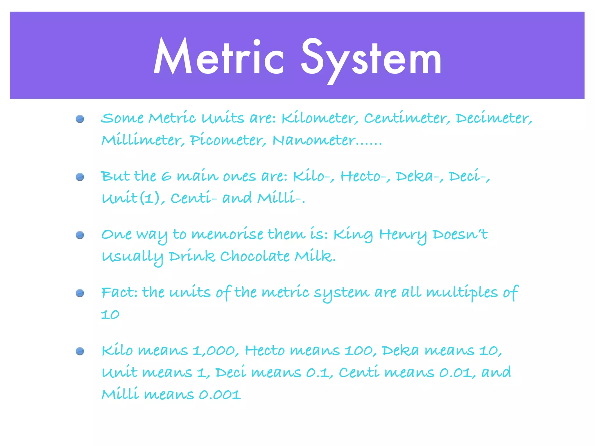 Metric System
Some Metric Units are: Kilometer, Centimeter, Decimeter,
Millimeter, Picometer, Nanometer......

But the 6 main ones are: Kilo-, Hecto-, Deka-, Deci-,
Unit(1), Centi- and Milli-.

One way to memorise them is: King Henry Doesn’t
Usually Drink Chocolate Milk.

Fact: the units of the metric system are all multiples of
10

Kilo means 1,000, Hecto means 100, Deka means 10,
Unit means 1, Deci means 0.1, Centi means 0.01, and
Milli means 0.001
 