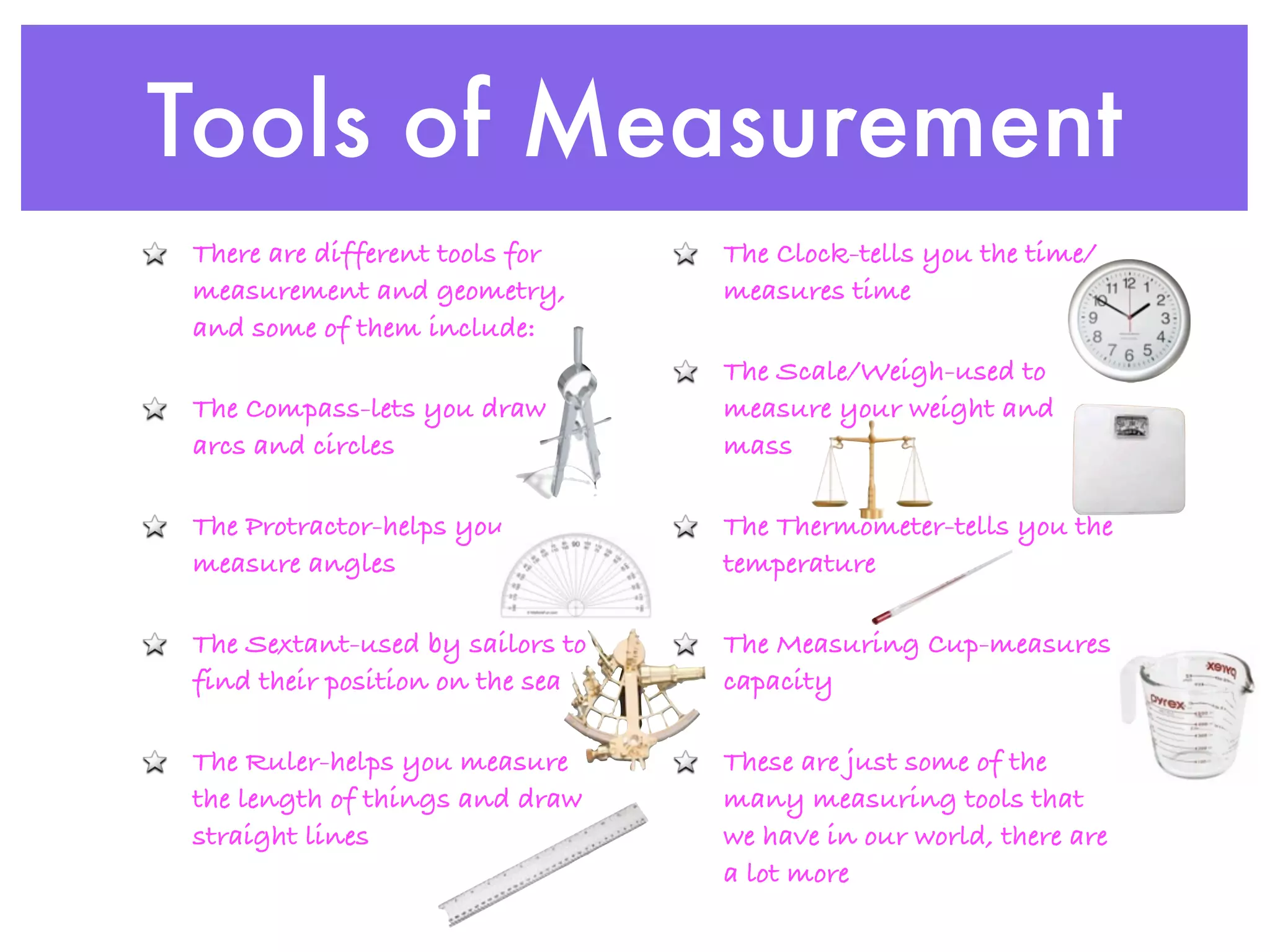 Tools of Measurement
There are different tools for    The Clock-tells you the time/
measurement and geometry,        measures time
and some of them include:
                                 The Scale/Weigh-used to
The Compass-lets you draw        measure your weight and
arcs and circles                 mass

The Protractor-helps you         The Thermometer-tells you the
measure angles                   temperature

The Sextant-used by sailors to   The Measuring Cup-measures
find their position on the sea   capacity

The Ruler-helps you measure      These are just some of the
the length of things and draw    many measuring tools that
straight lines                   we have in our world, there are
                                 a lot more
 