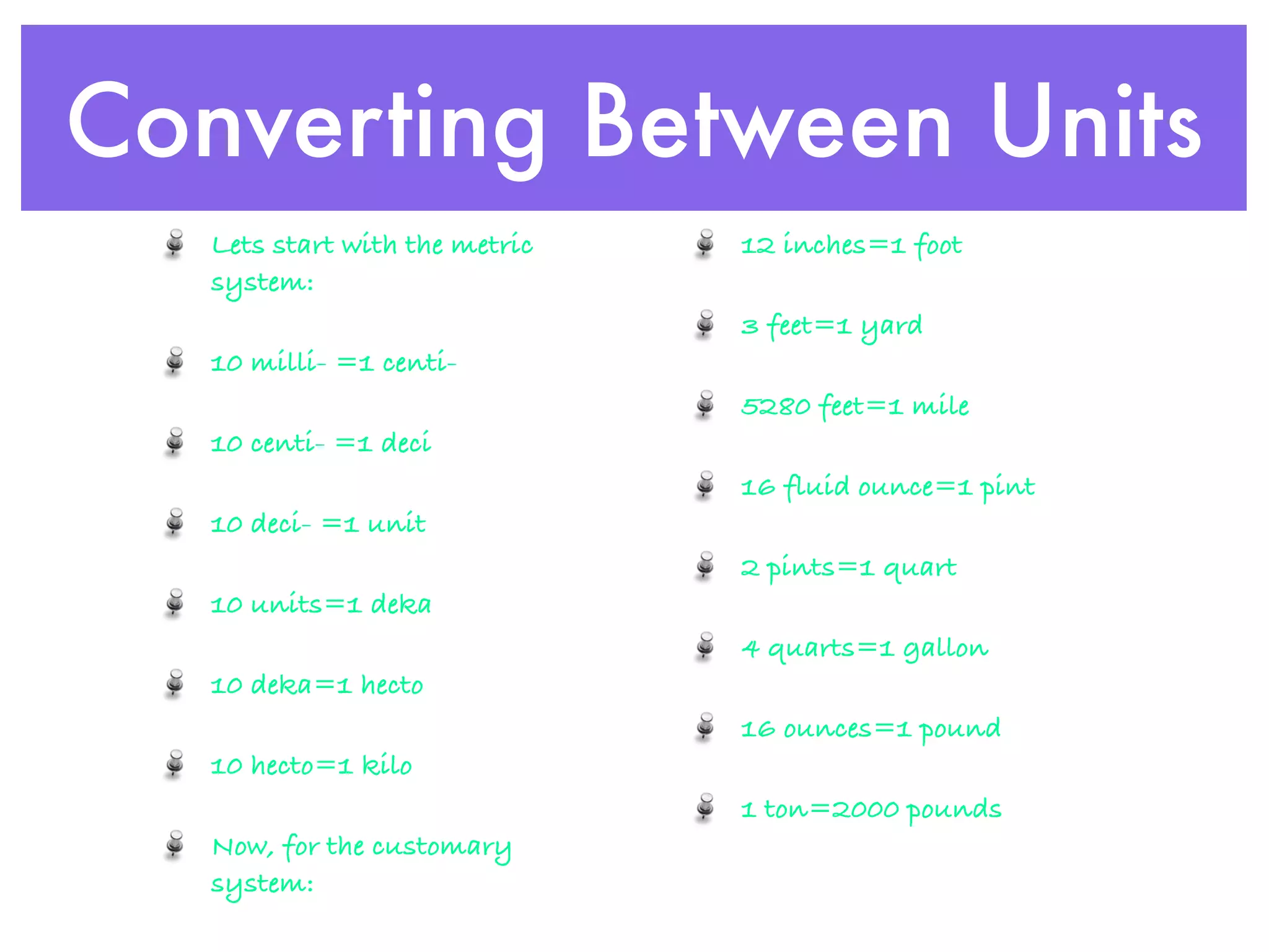 Converting Between Units
   Lets start with the metric   12 inches=1 foot
   system:
                                3 feet=1 yard
   10 milli- =1 centi-
                                5280 feet=1 mile
   10 centi- =1 deci
                                16 fluid ounce=1 pint
   10 deci- =1 unit
                                2 pints=1 quart
   10 units=1 deka
                                4 quarts=1 gallon
   10 deka=1 hecto
                                16 ounces=1 pound
   10 hecto=1 kilo
                                1 ton=2000 pounds
   Now, for the customary
   system:
 