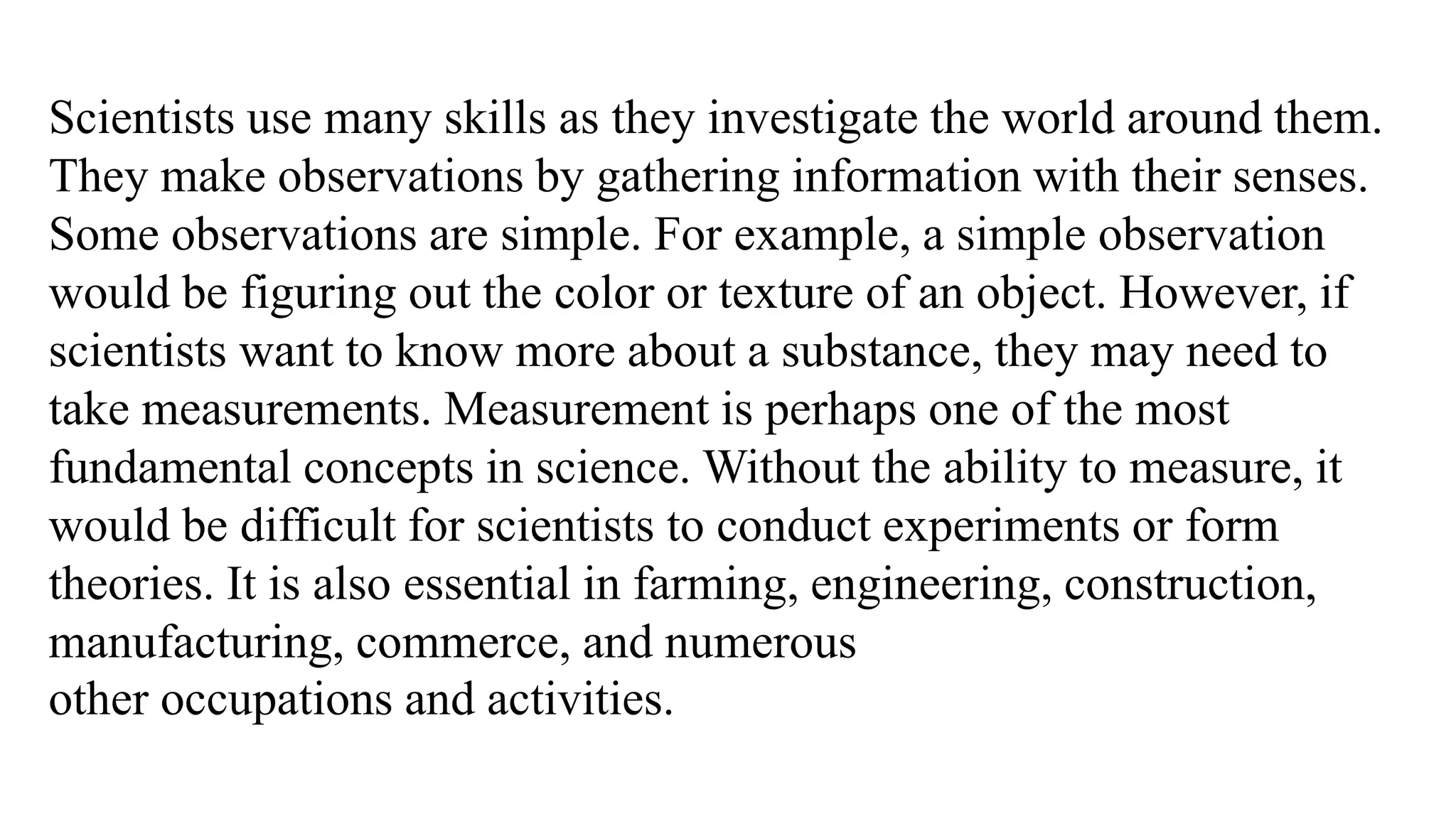 Scientists use many skills as they investigate the world around them.
They make observations by gathering information with their senses.
Some observations are simple. For example, a simple observation
would be figuring out the color or texture of an object. However, if
scientists want to know more about a substance, they may need to
take measurements. Measurement is perhaps one of the most
fundamental concepts in science. Without the ability to measure, it
would be difficult for scientists to conduct experiments or form
theories. It is also essential in farming, engineering, construction,
manufacturing, commerce, and numerous
other occupations and activities.
 