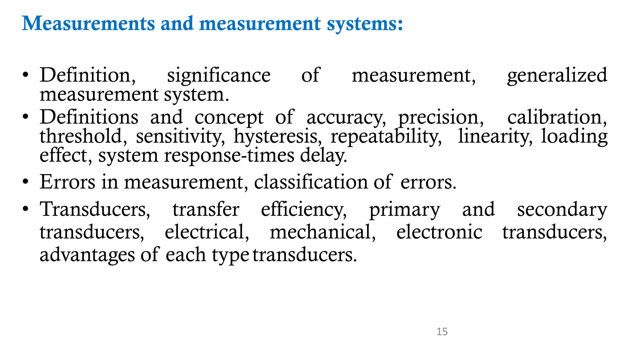 15
Measurements and measurement systems:
• Definition, significance of measurement, generalized
measurement system.
• Definitions and concept of accuracy, precision, calibration,
threshold, sensitivity, hysteresis, repeatability, linearity, loading
effect, system response-times delay.
• Errors in measurement, classification of errors.
• Transducers, transfer efficiency, primary and secondary
transducers, electrical, mechanical, electronic transducers,
advantages of each typetransducers.
 