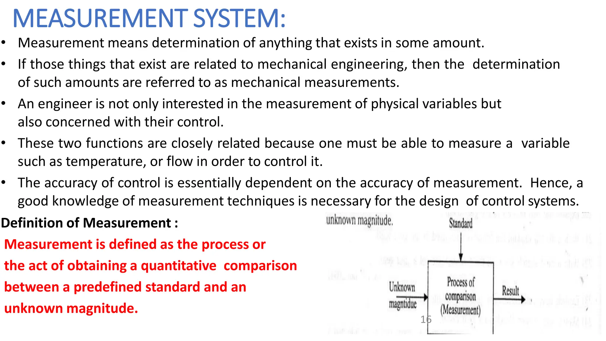 MEASUREMENT SYSTEM:
• Measurement means determination of anything that exists in some amount.
• If those things that exist are related to mechanical engineering, then the determination
of such amounts are referred to as mechanical measurements.
• An engineer is not only interested in the measurement of physical variables but
also concerned with their control.
• These two functions are closely related because one must be able to measure a variable
such as temperature, or flow in order to control it.
• The accuracy of control is essentially dependent on the accuracy of measurement. Hence, a
good knowledge of measurement techniques is necessary for the design of control systems.
Definition of Measurement :
Measurement is defined as the process or
the act of obtaining a quantitative comparison
between a predefined standard and an
unknown magnitude.
16
 