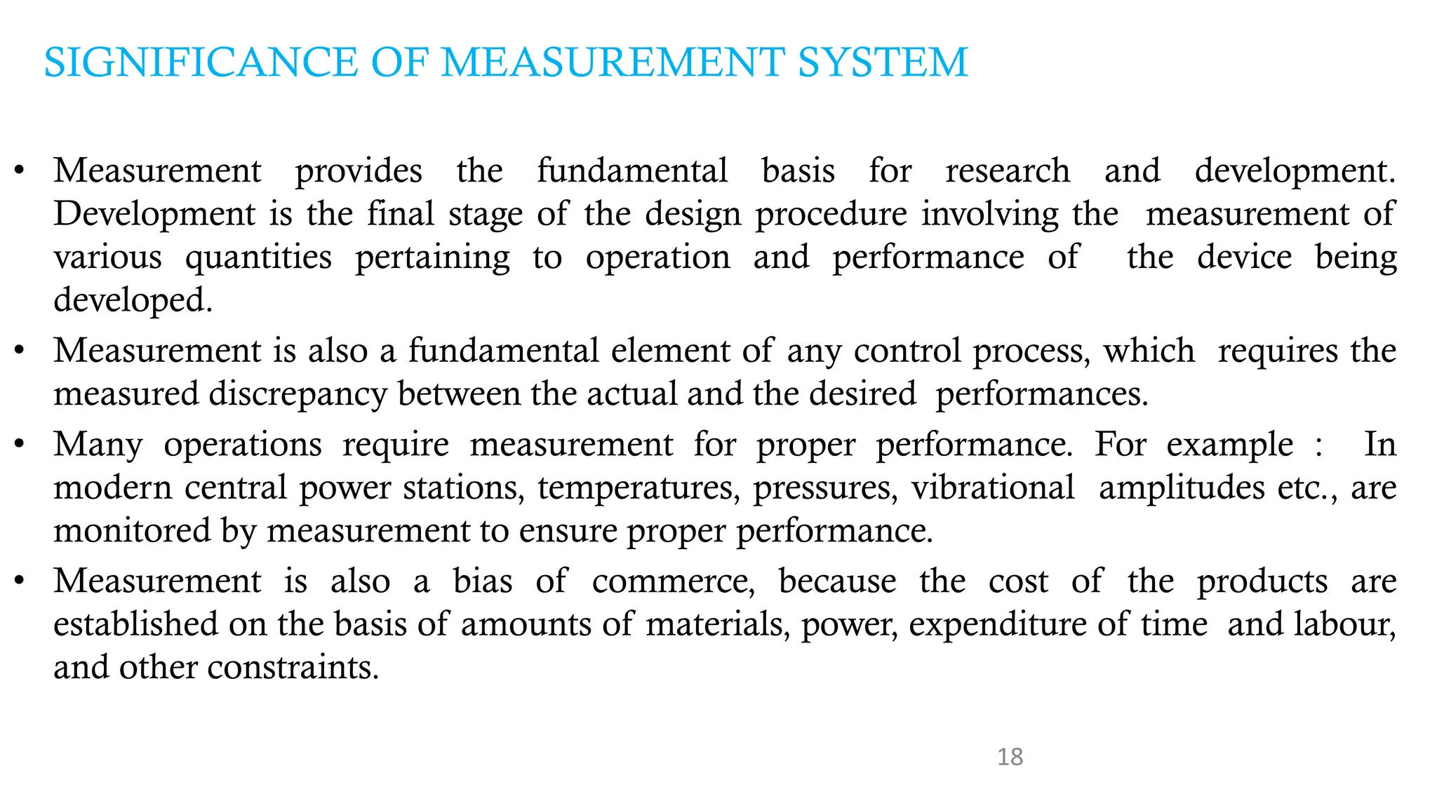 18
SIGNIFICANCE OF MEASUREMENT SYSTEM
• Measurement provides the fundamental basis for research and development.
Development is the final stage of the design procedure involving the measurement of
various quantities pertaining to operation and performance of the device being
developed.
• Measurement is also a fundamental element of any control process, which requires the
measured discrepancy between the actual and the desired performances.
• Many operations require measurement for proper performance. For example : In
modern central power stations, temperatures, pressures, vibrational amplitudes etc., are
monitored by measurement to ensure proper performance.
• Measurement is also a bias of commerce, because the cost of the products are
established on the basis of amounts of materials, power, expenditure of time and labour,
and other constraints.
 