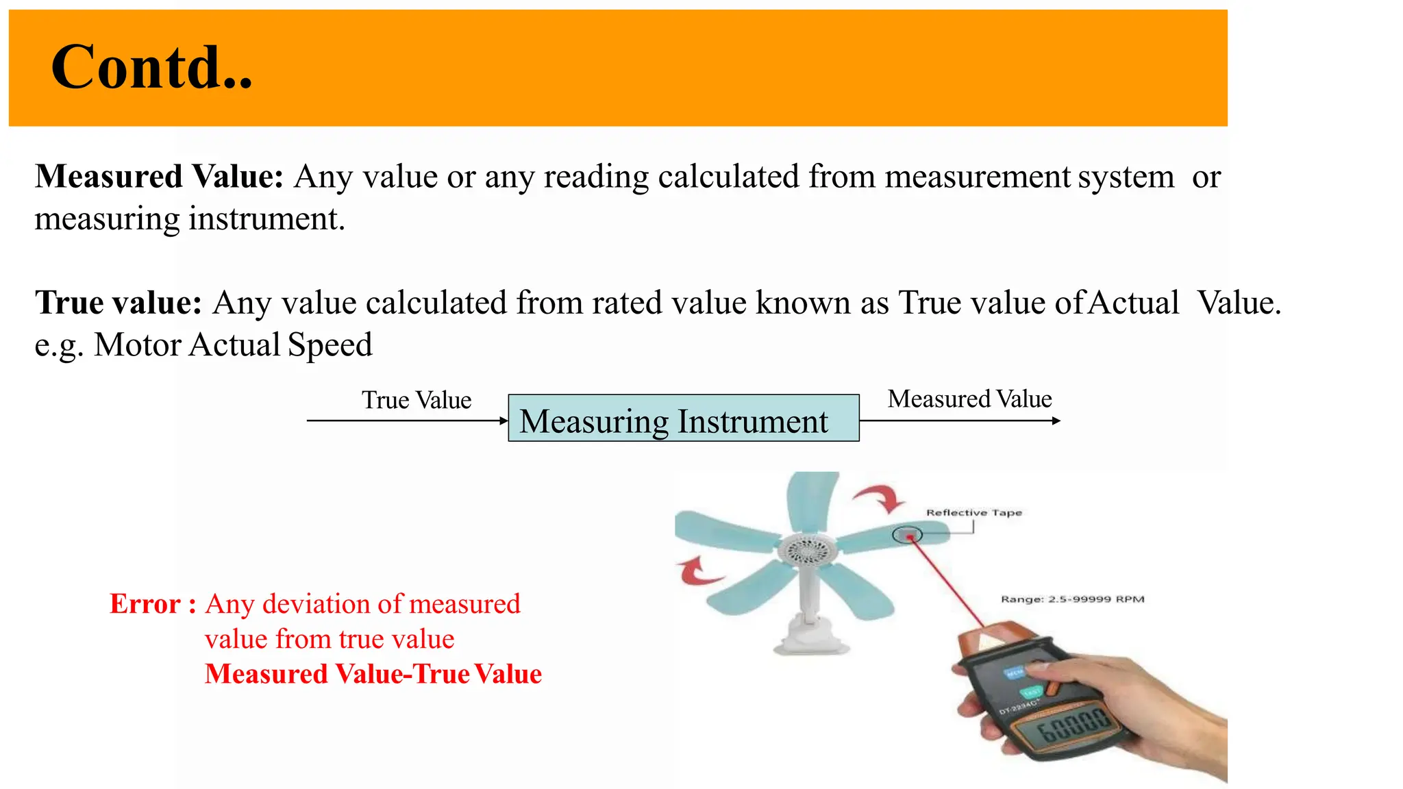 Contd..
12
Measured Value: Any value or any reading calculated from measurement system or
measuring instrument.
True value: Any value calculated from rated value known as True value ofActual Value.
e.g. Motor Actual Speed
Error : Any deviation of measured
value from true value
Measured Value-TrueValue
Measuring Instrument
True Value Measured Value
 