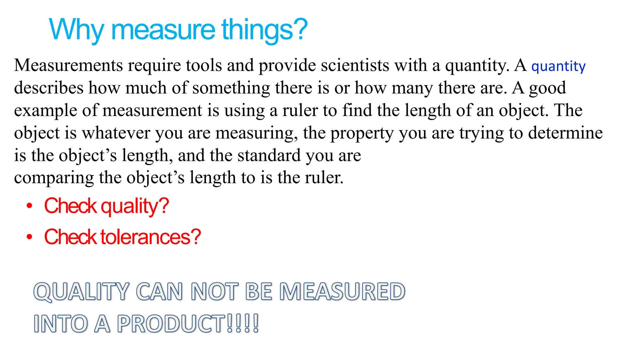 Why measure things?
• Checkquality?
• Checktolerances?
Measurements require tools and provide scientists with a quantity. A quantity
describes how much of something there is or how many there are. A good
example of measurement is using a ruler to find the length of an object. The
object is whatever you are measuring, the property you are trying to determine
is the object’s length, and the standard you are
comparing the object’s length to is the ruler.
 