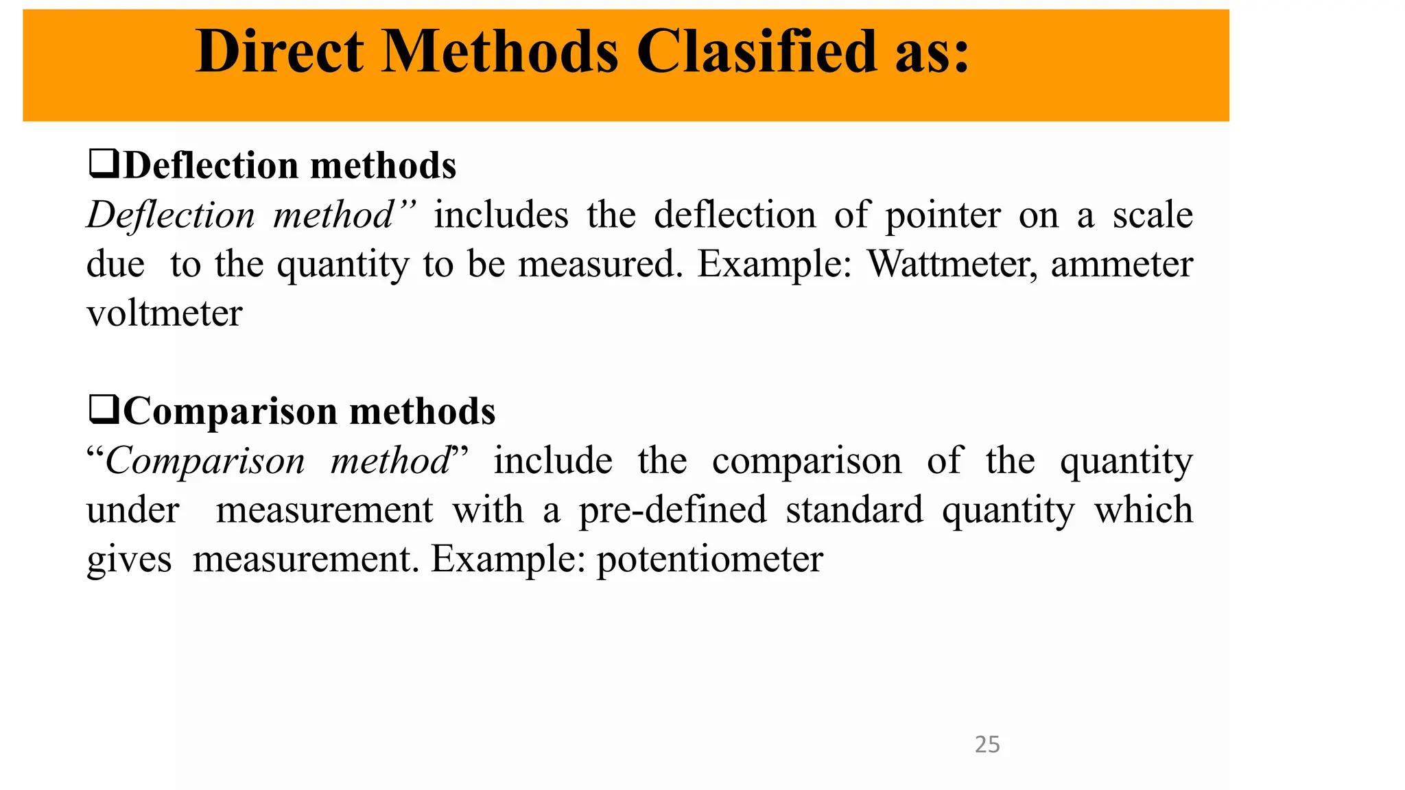 Direct Methods Clasified as:
❑Deflection methods
Deflection method” includes the deflection of pointer on a scale
due to the quantity to be measured. Example: Wattmeter, ammeter
voltmeter
❑Comparison methods
“Comparison method” include the comparison of the quantity
under measurement with a pre-defined standard quantity which
gives measurement. Example: potentiometer
25
 