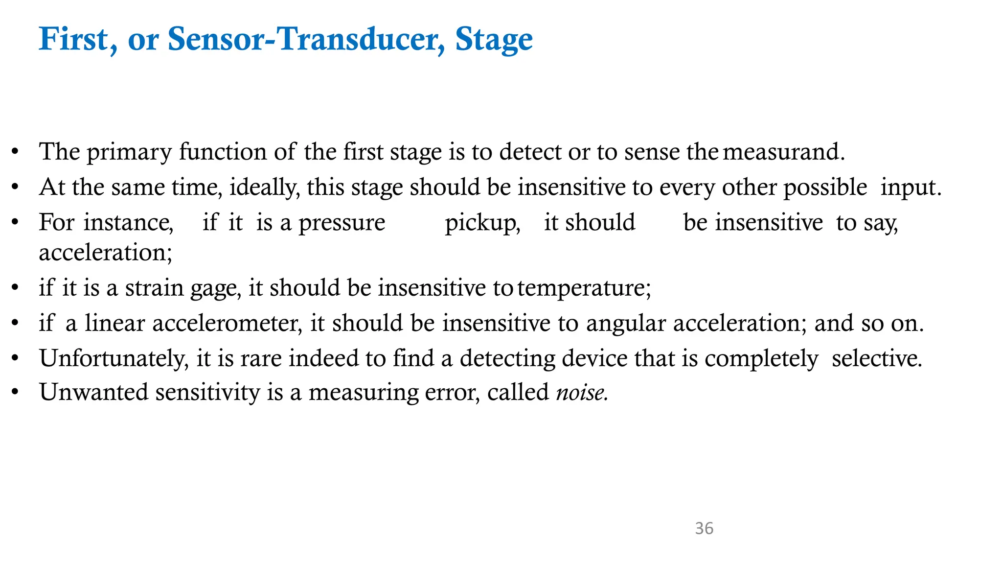 36
First, or Sensor-Transducer, Stage
• The primary function of the first stage is to detect or to sense themeasurand.
• At the same time, ideally, this stage should be insensitive to every other possible input.
• For instance, if it is a pressure pickup, it should be insensitive to say,
acceleration;
• if it is a strain gage, it should be insensitive totemperature;
• if a linear accelerometer, it should be insensitive to angular acceleration; and so on.
• Unfortunately, it is rare indeed to find a detecting device that is completely selective.
• Unwanted sensitivity is a measuring error, called noise.
 