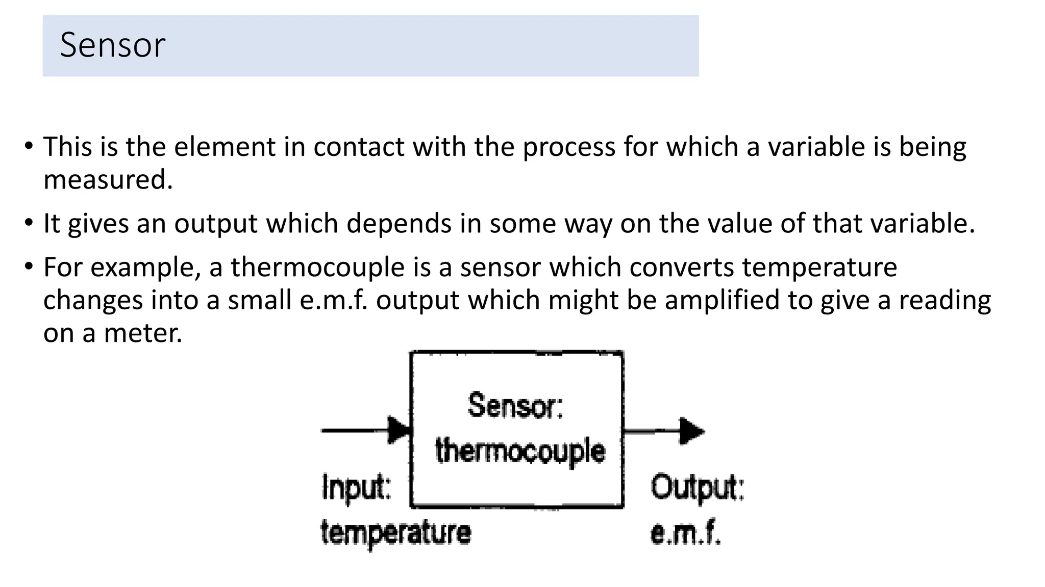 Sensor
• This is the element in contact with the process for which a variable is being
measured.
• It gives an output which depends in some way on the value of that variable.
• For example, a thermocouple is a sensor which converts temperature
changes into a small e.m.f. output which might be amplified to give a reading
on a meter.
37
 