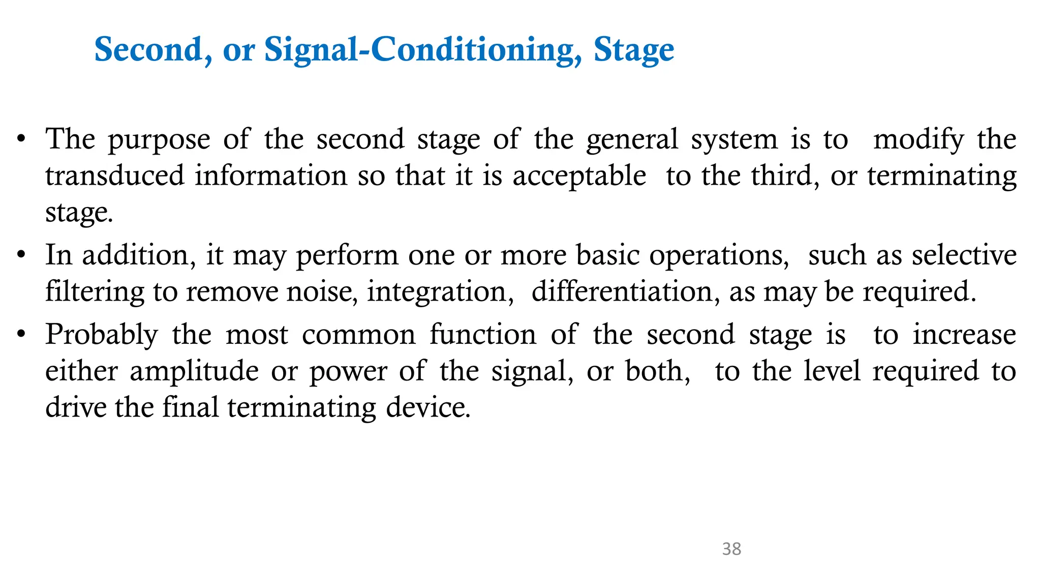 38
Second, or Signal-Conditioning, Stage
• The purpose of the second stage of the general system is to modify the
transduced information so that it is acceptable to the third, or terminating
stage.
• In addition, it may perform one or more basic operations, such as selective
filtering to remove noise, integration, differentiation, as may be required.
• Probably the most common function of the second stage is to increase
either amplitude or power of the signal, or both, to the level required to
drive the final terminating device.
 
