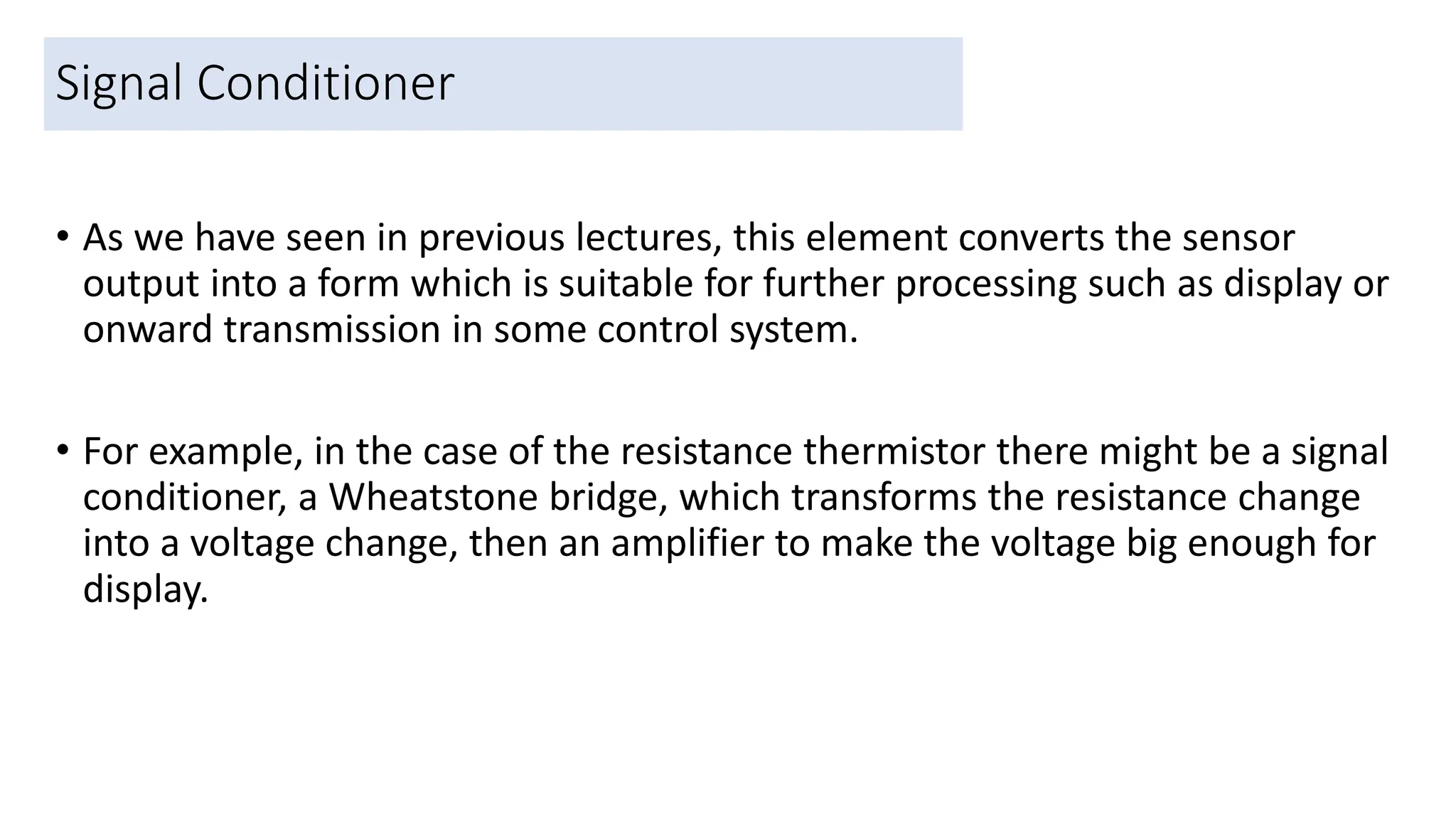Signal Conditioner
• As we have seen in previous lectures, this element converts the sensor
output into a form which is suitable for further processing such as display or
onward transmission in some control system.
• For example, in the case of the resistance thermistor there might be a signal
conditioner, a Wheatstone bridge, which transforms the resistance change
into a voltage change, then an amplifier to make the voltage big enough for
display.
39
 