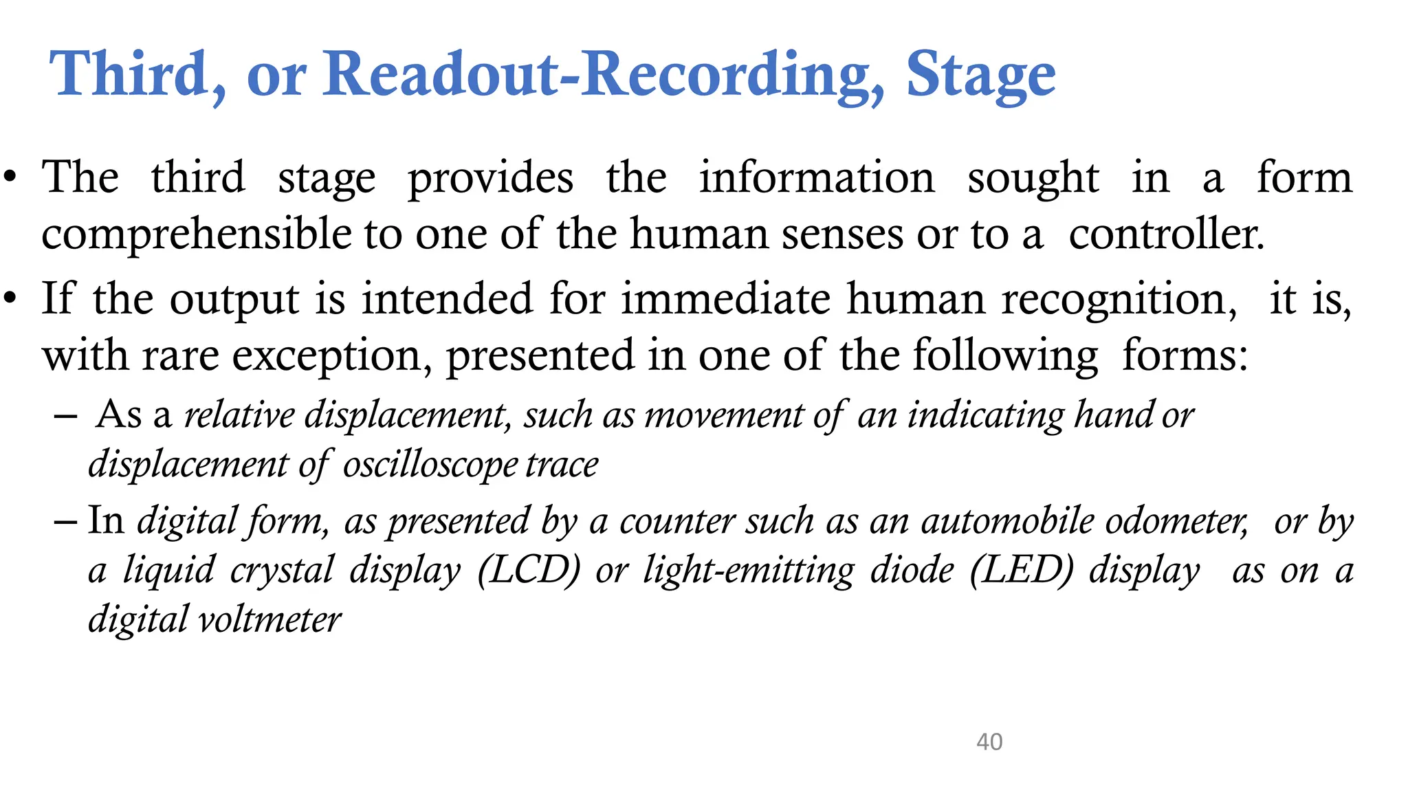 40
Third, or Readout-Recording, Stage
• The third stage provides the information sought in a form
comprehensible to one of the human senses or to a controller.
• If the output is intended for immediate human recognition, it is,
with rare exception, presented in one of the following forms:
– As a relative displacement, such as movement of an indicating hand or
displacement of oscilloscope trace
– In digital form, as presented by a counter such as an automobile odometer, or by
a liquid crystal display (LCD) or light-emitting diode (LED) display as on a
digital voltmeter
 