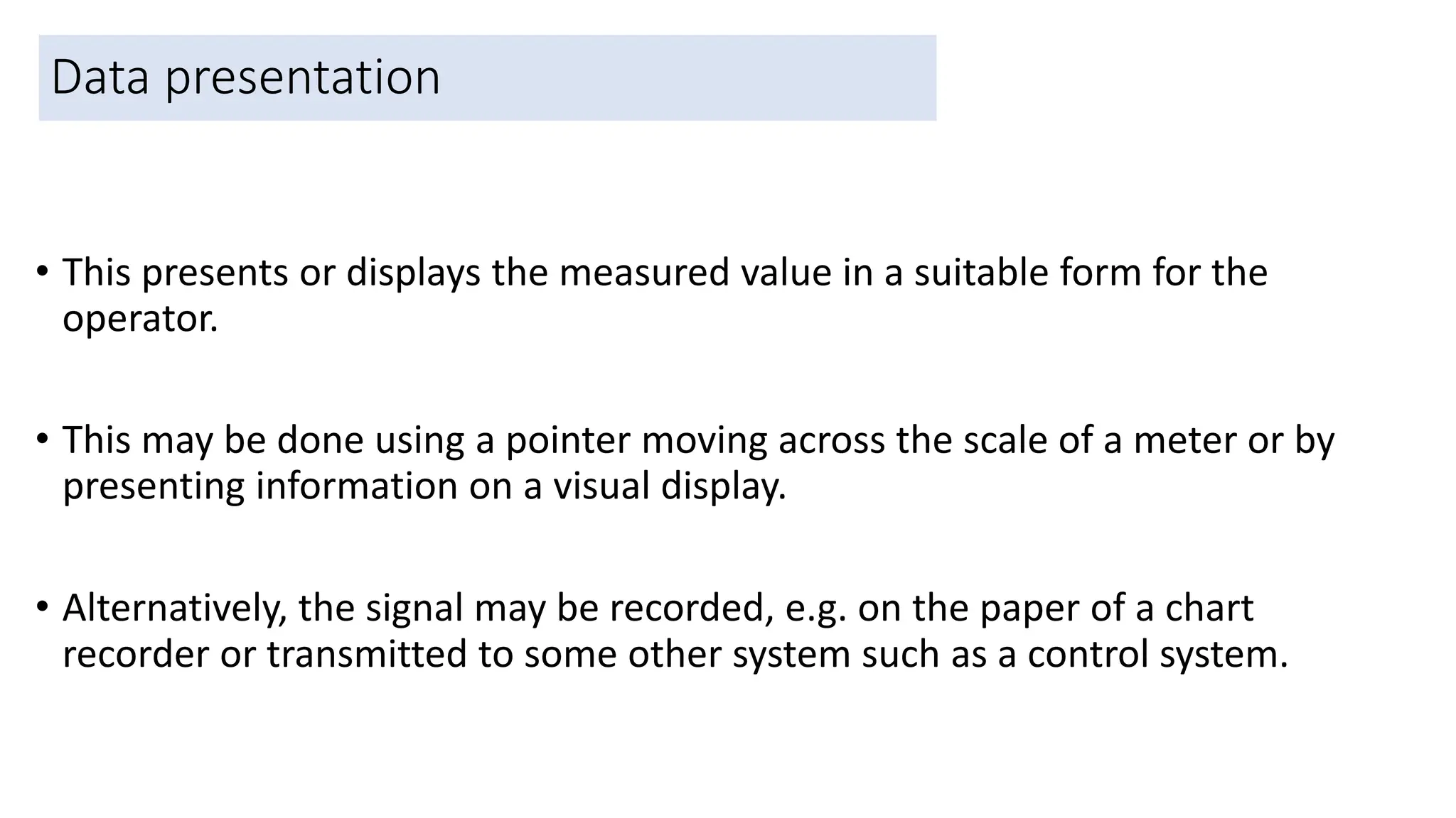 Data presentation
• This presents or displays the measured value in a suitable form for the
operator.
• This may be done using a pointer moving across the scale of a meter or by
presenting information on a visual display.
• Alternatively, the signal may be recorded, e.g. on the paper of a chart
recorder or transmitted to some other system such as a control system.
41
 