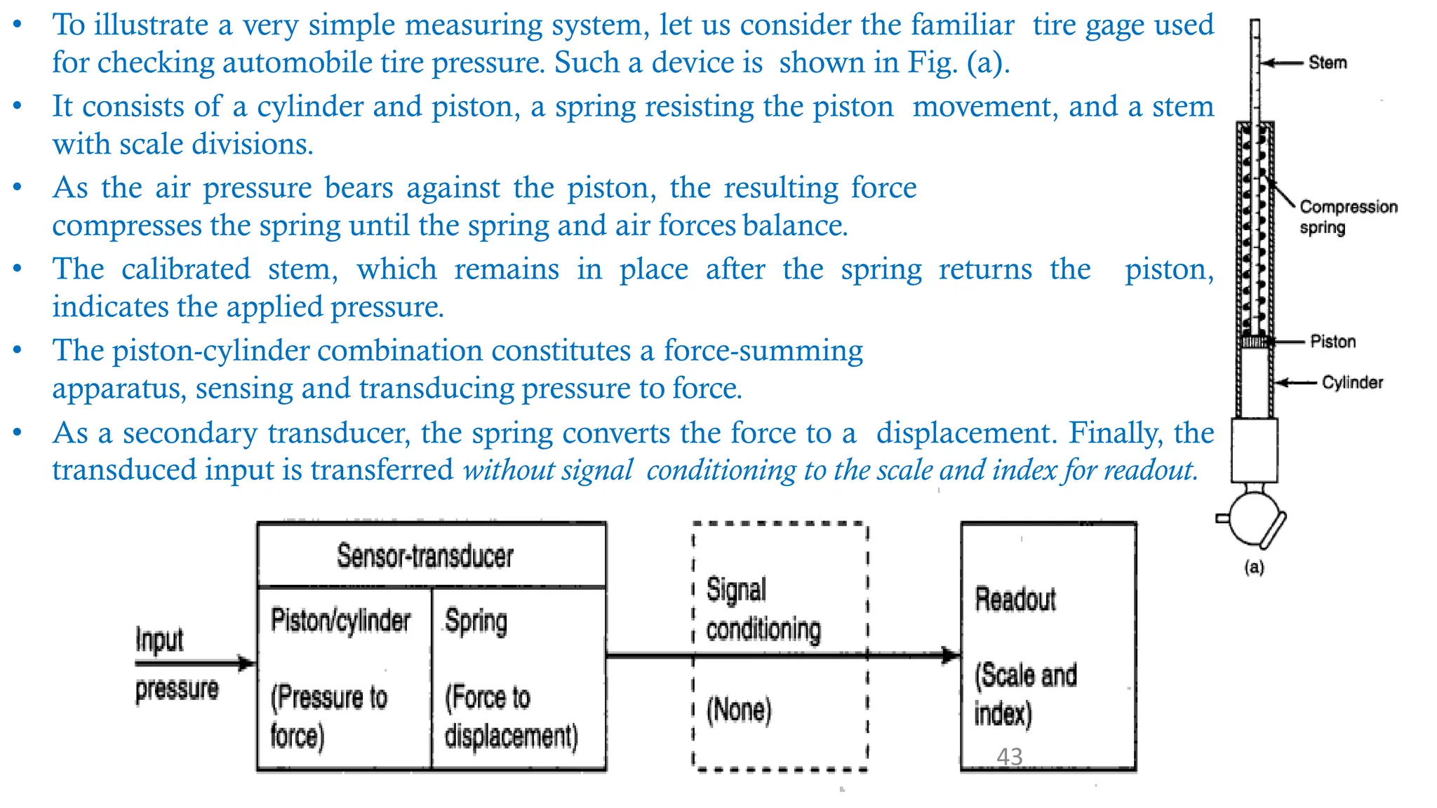 • To illustrate a very simple measuring system, let us consider the familiar tire gage used
for checking automobile tire pressure. Such a device is shown in Fig. (a).
• It consists of a cylinder and piston, a spring resisting the piston movement, and a stem
with scale divisions.
• As the air pressure bears against the piston, the resulting force
compresses the spring until the spring and air forces balance.
• The calibrated stem, which remains in place after the spring returns the piston,
indicates the applied pressure.
• The piston-cylinder combination constitutes a force-summing
apparatus, sensing and transducing pressure to force.
• As a secondary transducer, the spring converts the force to a displacement. Finally, the
transduced input is transferred without signal conditioning to the scale and index for readout.
43
 